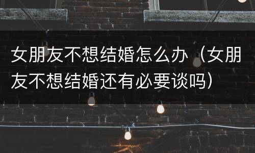 女朋友不想结婚怎么办（女朋友不想结婚还有必要谈吗）