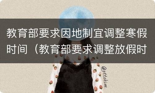 教育部要求因地制宜调整寒假时间（教育部要求调整放假时间）