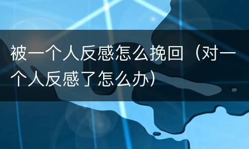 被一个人反感怎么挽回（对一个人反感了怎么办）