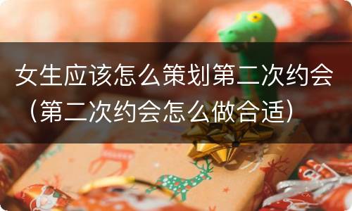 女生应该怎么策划第二次约会（第二次约会怎么做合适）