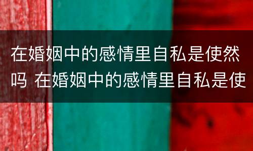 在婚姻中的感情里自私是使然吗 在婚姻中的感情里自私是使然吗为什么
