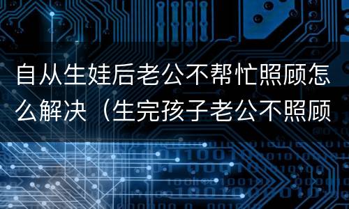 自从生娃后老公不帮忙照顾怎么解决（生完孩子老公不照顾我）