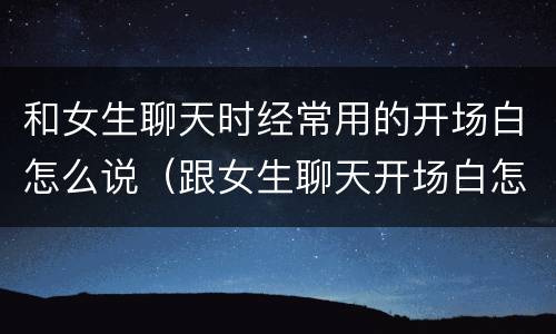 和女生聊天时经常用的开场白怎么说（跟女生聊天开场白怎么说）
