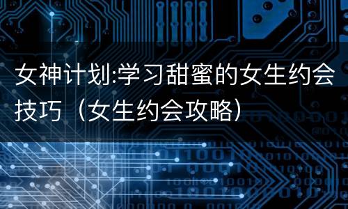 女神计划:学习甜蜜的女生约会技巧（女生约会攻略）