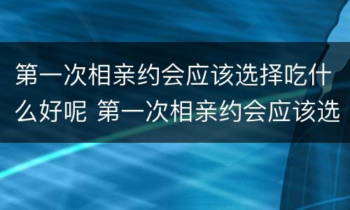 第一次相亲约会应该选择吃什么好呢 第一次相亲约会应该选择吃什么好呢女生