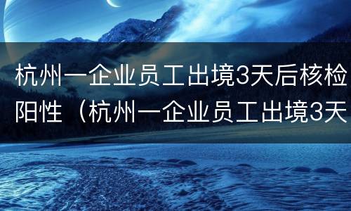 杭州一企业员工出境3天后核检阳性（杭州一企业员工出境3天后,核酸检测阳性）