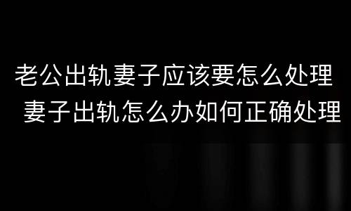 老公出轨妻子应该要怎么处理 妻子出轨怎么办如何正确处理