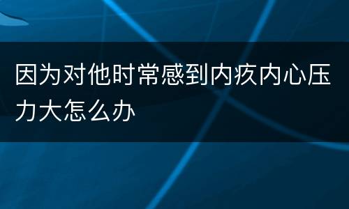 因为对他时常感到内疚内心压力大怎么办