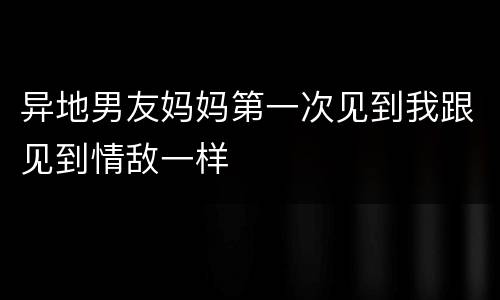 异地男友妈妈第一次见到我跟见到情敌一样
