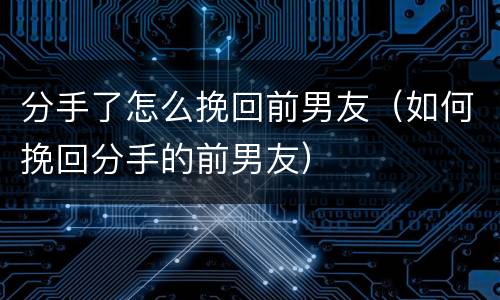 分手了怎么挽回前男友（如何挽回分手的前男友）