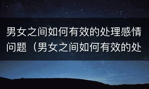 男女之间如何有效的处理感情问题（男女之间如何有效的处理感情问题呢）