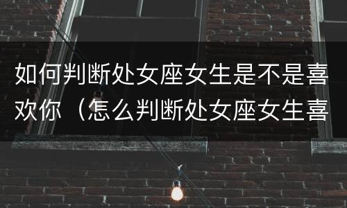 如何判断处女座女生是不是喜欢你（怎么判断处女座女生喜不喜欢你）
