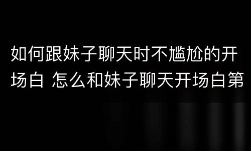 如何跟妹子聊天时不尴尬的开场白 怎么和妹子聊天开场白第一句话