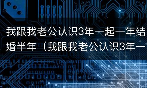我跟我老公认识3年一起一年结婚半年（我跟我老公认识3年一起一年结婚半年不见面）