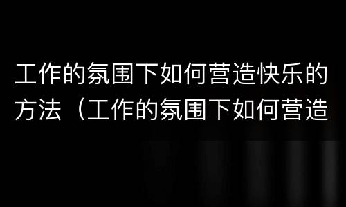 工作的氛围下如何营造快乐的方法（工作的氛围下如何营造快乐的方法呢）