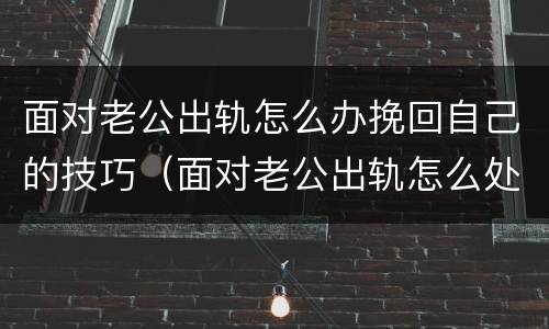 面对老公出轨怎么办挽回自己的技巧（面对老公出轨怎么处理）