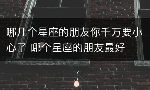哪几个星座的朋友你千万要小心了 哪个星座的朋友最好