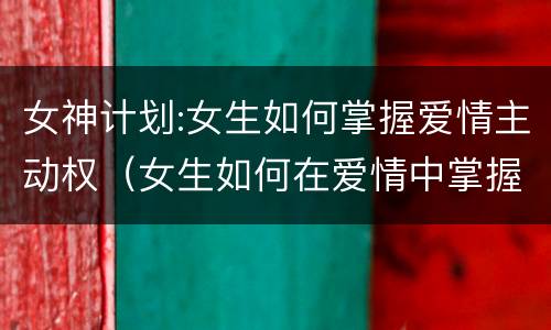 女神计划:女生如何掌握爱情主动权（女生如何在爱情中掌握主动权）