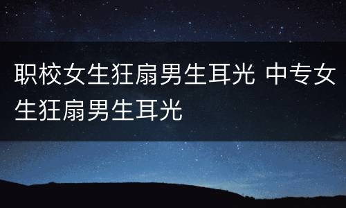 职校女生狂扇男生耳光 中专女生狂扇男生耳光