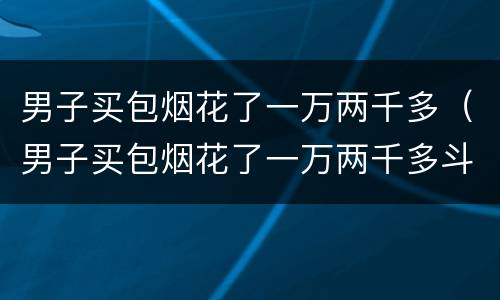 男子买包烟花了一万两千多（男子买包烟花了一万两千多斗鱼）