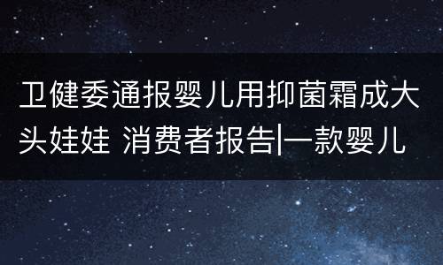 卫健委通报婴儿用抑菌霜成大头娃娃 消费者报告|一款婴儿抑菌霜致“大头娃娃”