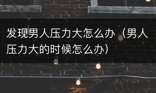 发现男人压力大怎么办（男人压力大的时候怎么办）