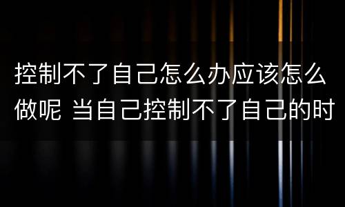 控制不了自己怎么办应该怎么做呢 当自己控制不了自己的时候怎么办