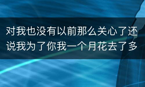 对我也没有以前那么关心了还说我为了你我一个月花去了多少钱