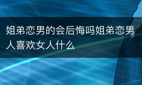 姐弟恋男的会后悔吗姐弟恋男人喜欢女人什么