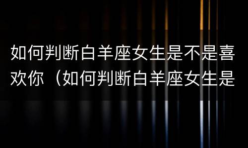 如何判断白羊座女生是不是喜欢你（如何判断白羊座女生是不是喜欢你的表现）