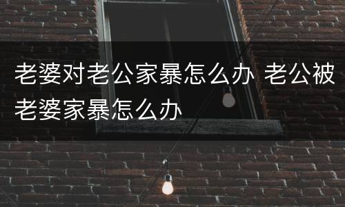 老婆对老公家暴怎么办 老公被老婆家暴怎么办