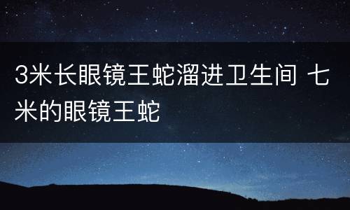 3米长眼镜王蛇溜进卫生间 七米的眼镜王蛇