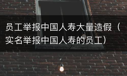 员工举报中国人寿大量造假（实名举报中国人寿的员工）