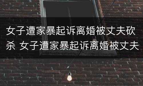 女子遭家暴起诉离婚被丈夫砍杀 女子遭家暴起诉离婚被丈夫砍杀案件