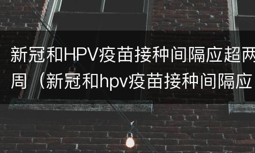 新冠和HPV疫苗接种间隔应超两周（新冠和hpv疫苗接种间隔应超两周有影响吗）