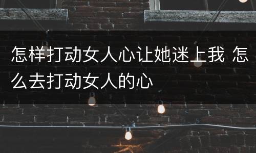 怎样打动女人心让她迷上我 怎么去打动女人的心