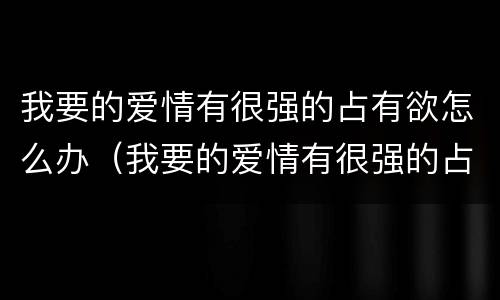 我要的爱情有很强的占有欲怎么办（我要的爱情有很强的占有欲怎么办呢）