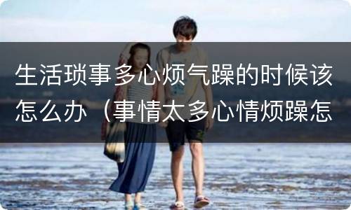 生活琐事多心烦气躁的时候该怎么办（事情太多心情烦躁怎么办）