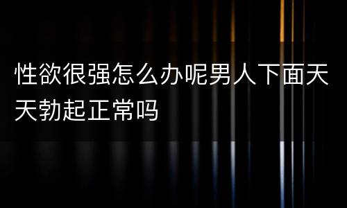 性欲很强怎么办呢男人下面天天勃起正常吗