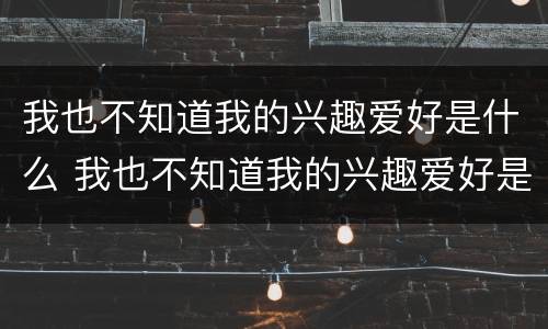 我也不知道我的兴趣爱好是什么 我也不知道我的兴趣爱好是什么意思