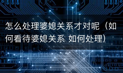 怎么处理婆媳关系才对呢（如何看待婆媳关系 如何处理）