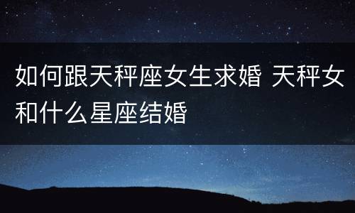 如何跟天秤座女生求婚 天秤女和什么星座结婚