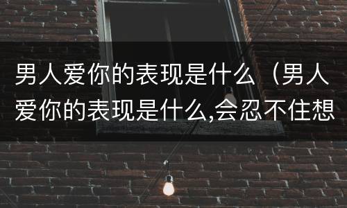 男人爱你的表现是什么（男人爱你的表现是什么,会忍不住想亲你）