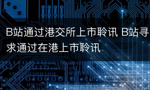 B站通过港交所上市聆讯 B站寻求通过在港上市聆讯