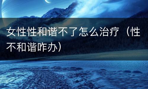 女性性和谐不了怎么治疗（性不和谐咋办）
