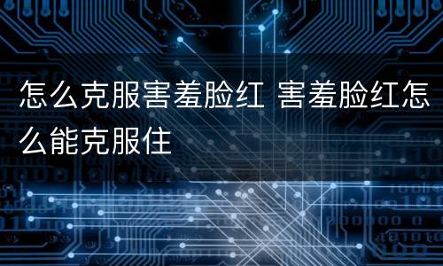 怎么克服害羞脸红 害羞脸红怎么能克服住