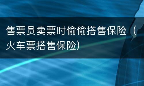 售票员卖票时偷偷搭售保险（火车票搭售保险）