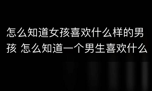 怎么知道女孩喜欢什么样的男孩 怎么知道一个男生喜欢什么样的女生