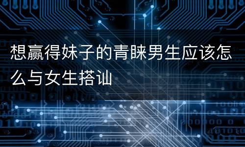 想赢得妹子的青睐男生应该怎么与女生搭讪