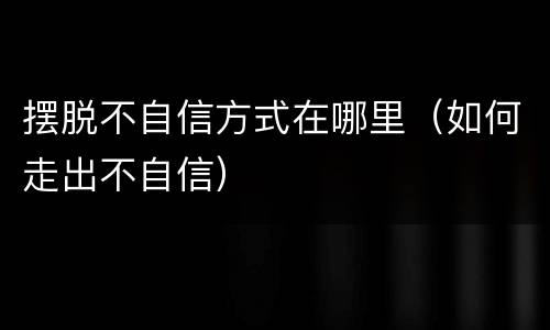 摆脱不自信方式在哪里（如何走出不自信）